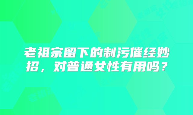 老祖宗留下的制污催经妙招，对普通女性有用吗？