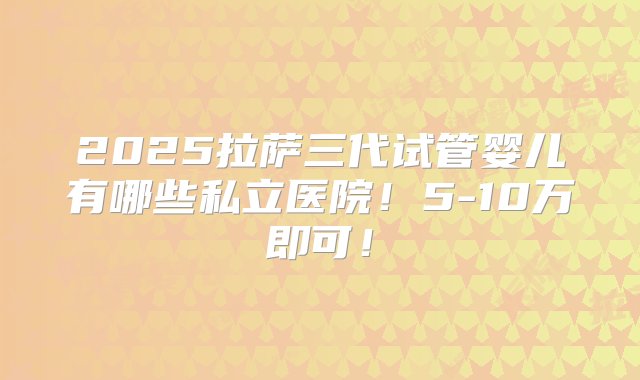 2025拉萨三代试管婴儿有哪些私立医院！5-10万即可！