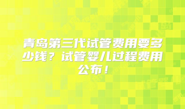 青岛第三代试管费用要多少钱？试管婴儿过程费用公布！