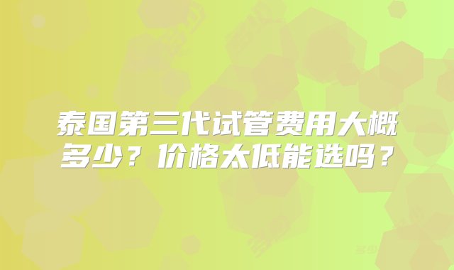 泰国第三代试管费用大概多少？价格太低能选吗？