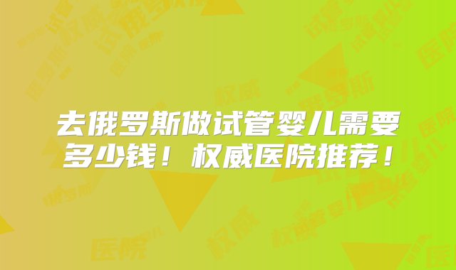 去俄罗斯做试管婴儿需要多少钱！权威医院推荐！