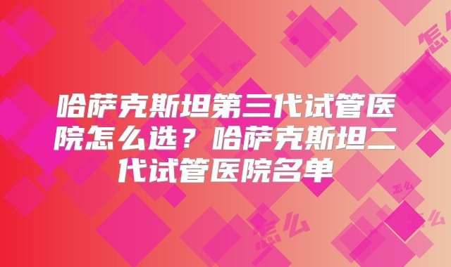 哈萨克斯坦第三代试管医院怎么选？哈萨克斯坦二代试管医院名单