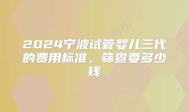 2024宁波试管婴儿三代的费用标准，筛查要多少钱