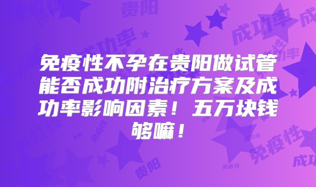 免疫性不孕在贵阳做试管能否成功附治疗方案及成功率影响因素！五万块钱够嘛！