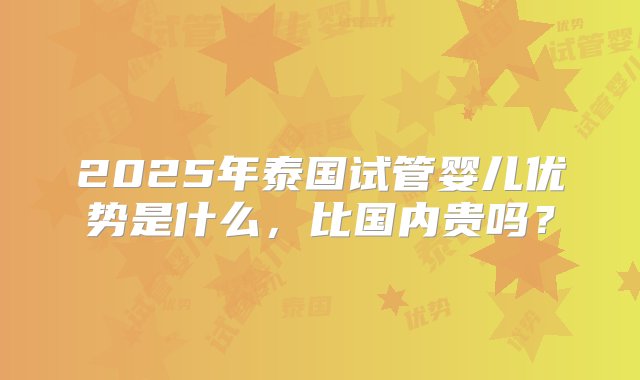 2025年泰国试管婴儿优势是什么，比国内贵吗？