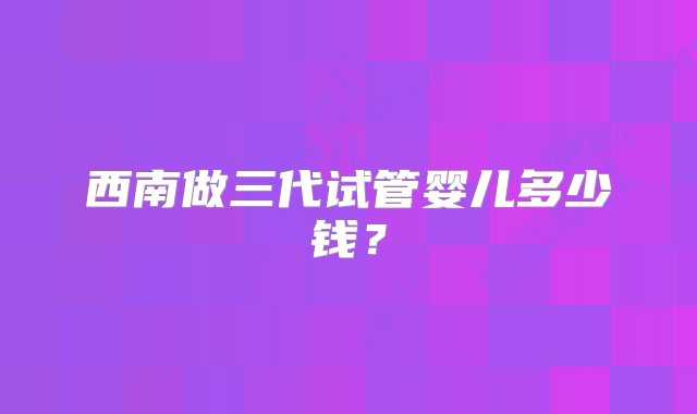 西南做三代试管婴儿多少钱？