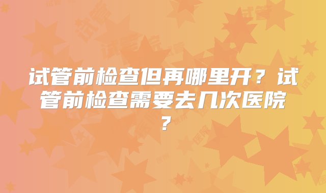 试管前检查但再哪里开？试管前检查需要去几次医院？