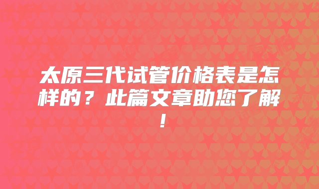 太原三代试管价格表是怎样的？此篇文章助您了解！