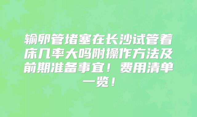 输卵管堵塞在长沙试管着床几率大吗附操作方法及前期准备事宜！费用清单一览！