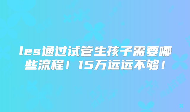 les通过试管生孩子需要哪些流程！15万远远不够！