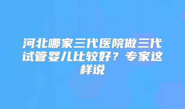 河北哪家三代医院做三代试管婴儿比较好？专家这样说