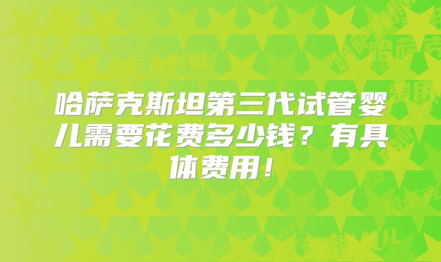 哈萨克斯坦第三代试管婴儿需要花费多少钱？有具体费用！