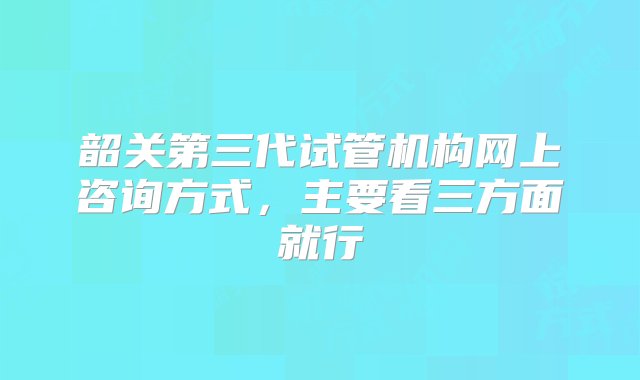 韶关第三代试管机构网上咨询方式，主要看三方面就行