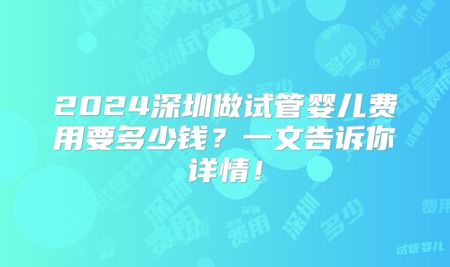 2024深圳做试管婴儿费用要多少钱？一文告诉你详情！