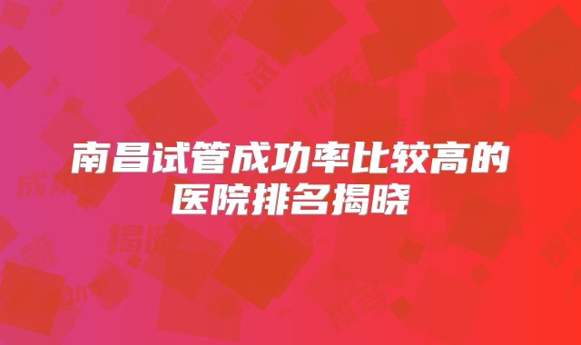 南昌试管成功率比较高的医院排名揭晓