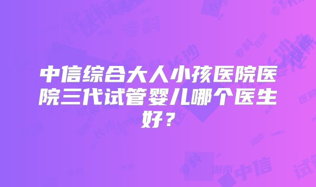 中信综合大人小孩医院医院三代试管婴儿哪个医生好？