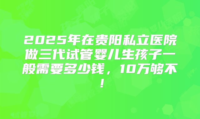 2025年在贵阳私立医院做三代试管婴儿生孩子一般需要多少钱，10万够不！