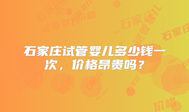 石家庄试管婴儿多少钱一次，价格昂贵吗？