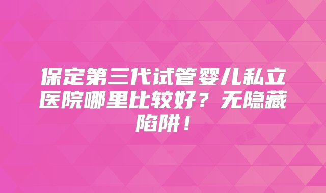 保定第三代试管婴儿私立医院哪里比较好？无隐藏陷阱！