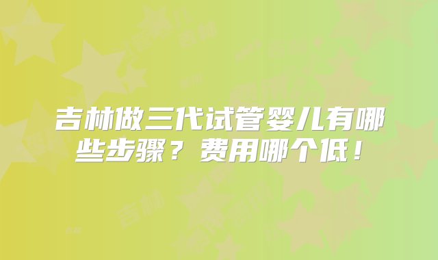 吉林做三代试管婴儿有哪些步骤？费用哪个低！