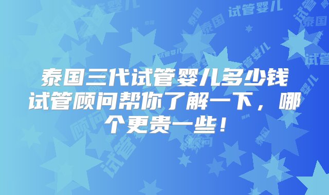 泰国三代试管婴儿多少钱试管顾问帮你了解一下，哪个更贵一些！