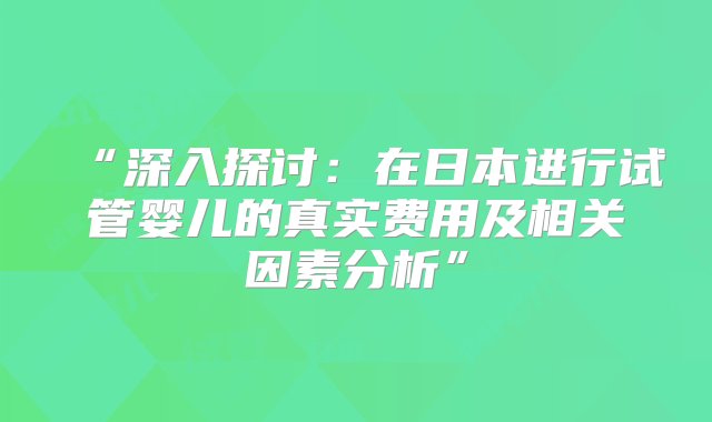 “深入探讨：在日本进行试管婴儿的真实费用及相关因素分析”