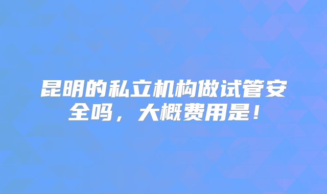 昆明的私立机构做试管安全吗，大概费用是！