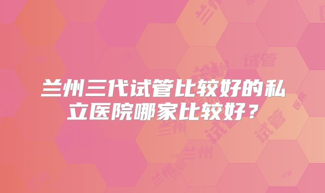 兰州三代试管比较好的私立医院哪家比较好？