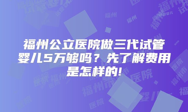 福州公立医院做三代试管婴儿5万够吗？先了解费用是怎样的!