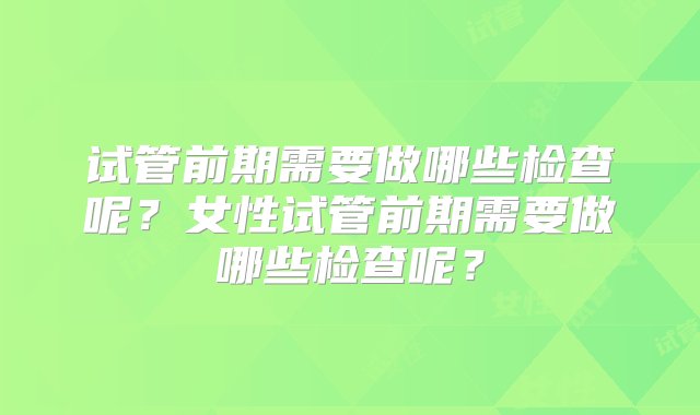 试管前期需要做哪些检查呢？女性试管前期需要做哪些检查呢？