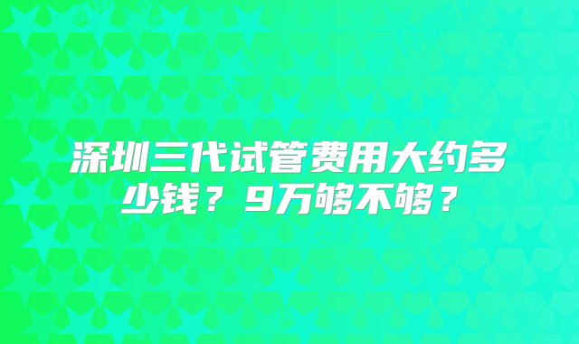 深圳三代试管费用大约多少钱？9万够不够？