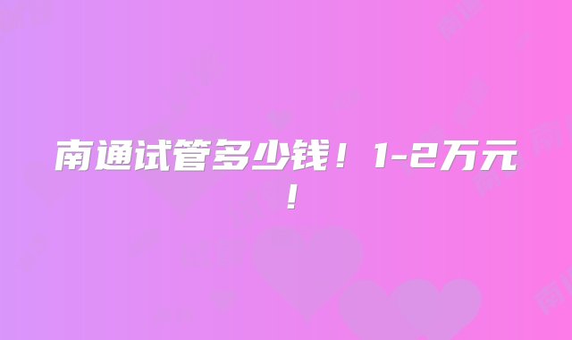 南通试管多少钱！1-2万元！