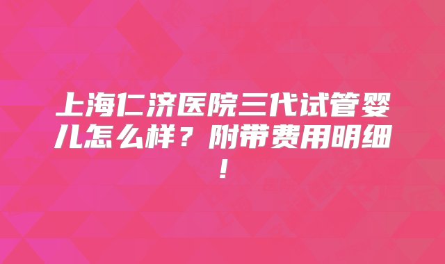 上海仁济医院三代试管婴儿怎么样？附带费用明细!