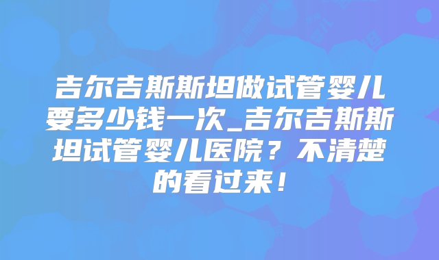 吉尔吉斯斯坦做试管婴儿要多少钱一次_吉尔吉斯斯坦试管婴儿医院？不清楚的看过来！