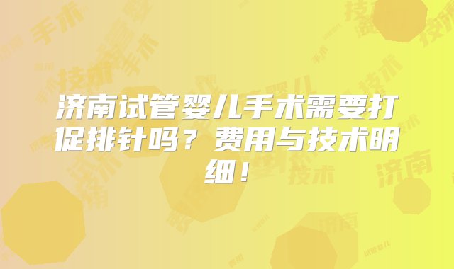 济南试管婴儿手术需要打促排针吗？费用与技术明细！