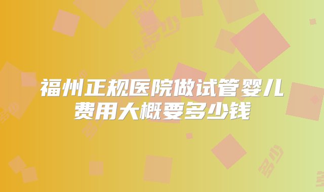 福州正规医院做试管婴儿费用大概要多少钱