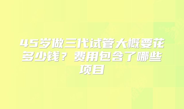 45岁做三代试管大概要花多少钱？费用包含了哪些项目