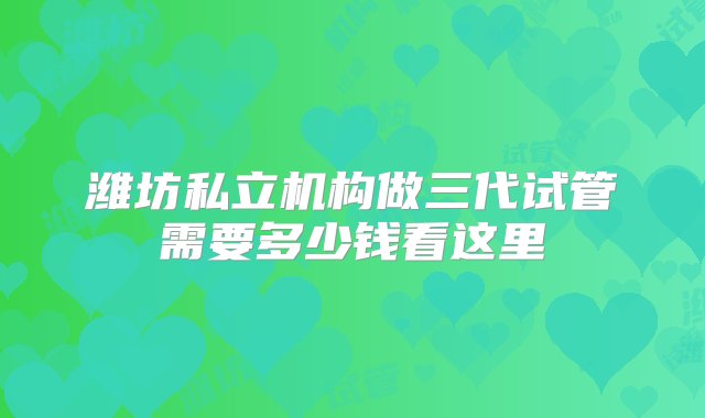 潍坊私立机构做三代试管需要多少钱看这里