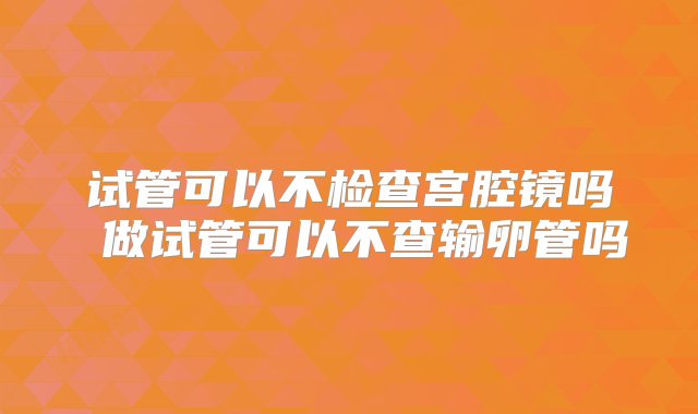 试管可以不检查宫腔镜吗 做试管可以不查输卵管吗