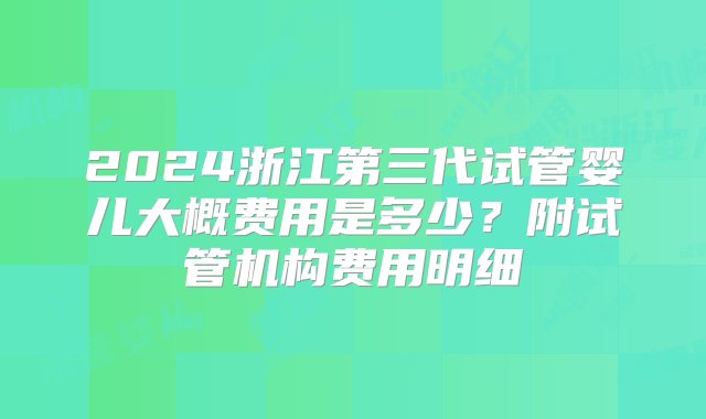 2024浙江第三代试管婴儿大概费用是多少？附试管机构费用明细