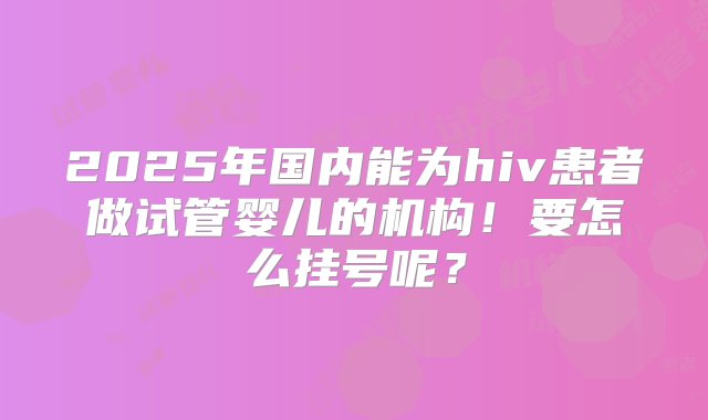 2025年国内能为hiv患者做试管婴儿的机构！要怎么挂号呢？