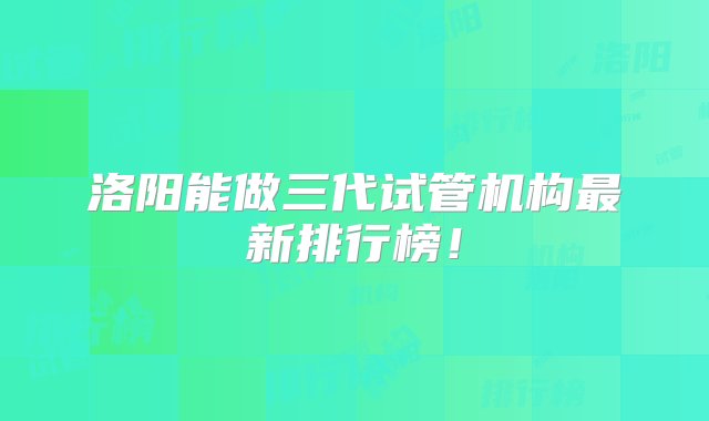 洛阳能做三代试管机构最新排行榜！