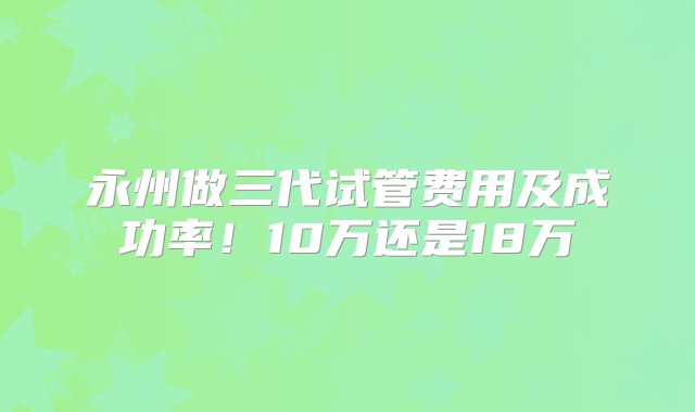 永州做三代试管费用及成功率！10万还是18万