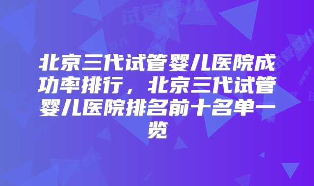 北京三代试管婴儿医院成功率排行，北京三代试管婴儿医院排名前十名单一览