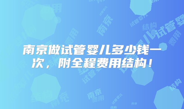 南京做试管婴儿多少钱一次，附全程费用结构！