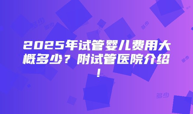 2025年试管婴儿费用大概多少？附试管医院介绍！