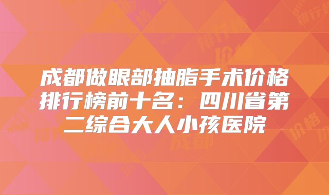 成都做眼部抽脂手术价格排行榜前十名：四川省第二综合大人小孩医院