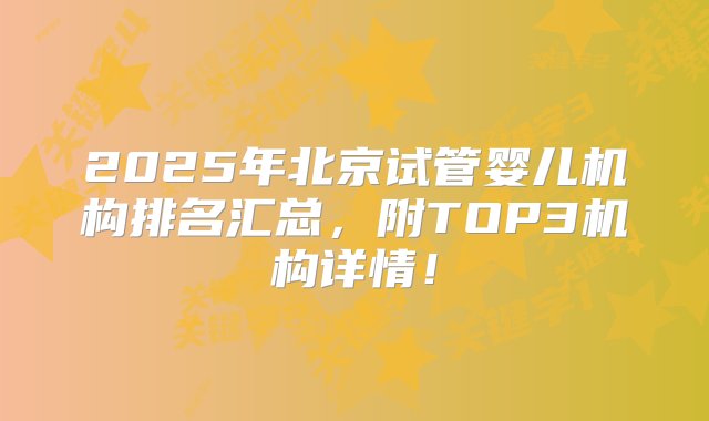 2025年北京试管婴儿机构排名汇总，附TOP3机构详情！