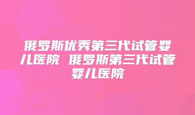 俄罗斯优秀第三代试管婴儿医院 俄罗斯第三代试管婴儿医院