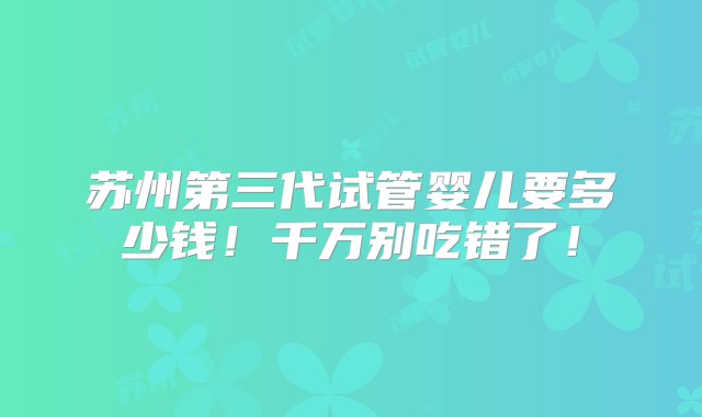 苏州第三代试管婴儿要多少钱！千万别吃错了！